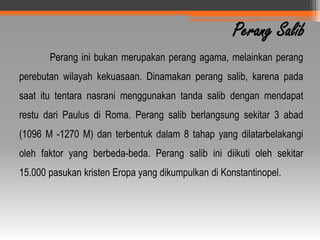 Perang Salib
       Perang ini bukan merupakan perang agama, melainkan perang
perebutan wilayah kekuasaan. Dinamakan perang salib, karena pada
saat itu tentara nasrani menggunakan tanda salib dengan mendapat
restu dari Paulus di Roma. Perang salib berlangsung sekitar 3 abad
(1096 M -1270 M) dan terbentuk dalam 8 tahap yang dilatarbelakangi
oleh faktor yang berbeda-beda. Perang salib ini diikuti oleh sekitar
15.000 pasukan kristen Eropa yang dikumpulkan di Konstantinopel.
 