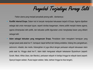 Penyebab Terjadinya Perang Salib
          Faktor utama yang menjadi penyebab perang salib , diantaranya :

 Konflik internal Eropa. Dalam hal ini banyak manipulasi kekuasaan terjadi di Eropa. Agama dijadikan

   sebagai alat untuk mencapai tujuan, seperti otoritas keagamaan, interes politik menjadi interes agama,

   agama dimanipulasi oleh politik, dan kekuatan politik digunakan untuk menghadapi lawan yang diklaim

   sebagai kafir.

 Islam sebagai kekuatan yang mengancam Eropa. Peradaban islam mengalami kemajuan yang

   sangat pesat pada abad ke-11. kemajuan dapat terlihat dari bidang arsitektur, bidang ilmu pengetahuan,

   astronomi, milsafat, dan medis. Kebangkitan ini juga diikuti dengan perluasan wilayah kekuasaan islam

   pada saat itu. Hingga abad ke-11, islam telah menguasai wilayah kekaisaran Byzantinum (seperti:

   Suriah, Mesir, Afrika Utara, dan Maroko), perluasan wilayah ini berlajut hingga ke wilayah barat (seperti:

   Spanyol bagian selatan, Rusia bagian selatan, Italia, bahkan hingga ke Asia tengah).
 