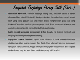 Penyebab Terjadinya Perang Salib (Cont..)
• Keberadaan Yerusalem. Sebelum terjadinya perang salib, Yerusalem berada di bawah
  kekuasaan Islam (dinasti Fatimiyyah). Meskipun demikian, Yerusalem tetap menjadi tempat
  ziarah yang paling populer bagi umat kristen Eropa. Penghancuran gereja suci yang
  didirikan di Yerusalem membuat pimpinan gereja katolik Roma marah dan ia beserta para
  pengikutnya berusaha untuk merebut kembali kota suci tersebut.
• Muslim menjadi penguasa perdagangan di laut tengah. Hal tersebut membuat para
  pedagang eropa menjadi tersingkirkan/tersaingi.
• Propaganda Alexus Comneus kepada Paus Urbanus II untuk melawan/membalas
  kekalahannya dalam perang melawan Bani Saljuk. Paus urbanus II akhirnya terpengaruh
  oleh ajakan Alexus Comneus, hingga akhirnya ia menjanjikan “pengampunan dosa” kepada
  pasukan kristen yang ikut serta dalam melakukan perang salib tersebut.
 