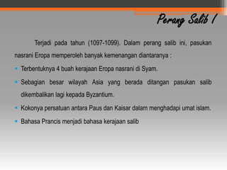 Perang Salib I
       Terjadi pada tahun (1097-1099). Dalam perang salib ini, pasukan
nasrani Eropa memperoleh banyak kemenangan diantaranya :
 Terbentuknya 4 buah kerajaan Eropa nasrani di Syam.
 Sebagian besar wilayah Asia yang berada ditangan pasukan salib
  dikembalikan lagi kepada Byzantium.
 Kokonya persatuan antara Paus dan Kaisar dalam menghadapi umat islam.
 Bahasa Prancis menjadi bahasa kerajaan salib
 