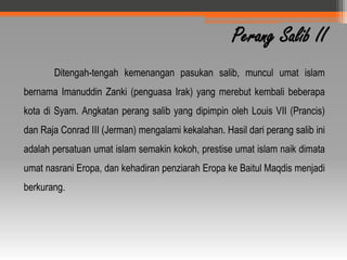 Perang Salib II
       Ditengah-tengah kemenangan pasukan salib, muncul umat islam
bernama Imanuddin Zanki (penguasa Irak) yang merebut kembali beberapa
kota di Syam. Angkatan perang salib yang dipimpin oleh Louis VII (Prancis)
dan Raja Conrad III (Jerman) mengalami kekalahan. Hasil dari perang salib ini
adalah persatuan umat islam semakin kokoh, prestise umat islam naik dimata
umat nasrani Eropa, dan kehadiran penziarah Eropa ke Baitul Maqdis menjadi
berkurang.
 