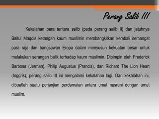 Perang Salib III
          Kekalahan para tentara salib (pada perang salib II) dan jatuhnya
Baitul Maqdis ketangan kaum muslimin membangkitkan kembali semangat
para raja dan bangsawan Eropa dalam menyusun kekuatan besar untuk
melakukan serangan balik terhadap kaum muslimin. Dipimpin oleh Frederick
Barbosa (Jerman), Philip Augustus (Prancis), dan Richard The Lion Heart
(Inggris), perang salib III ini mengalami kekalahan lagi. Dari kekalahan ini,
dibuatlah suatu perjanjian perdamaian antara umat nasrani dengan umat
muslim.
 