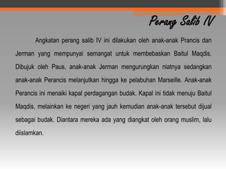 Perang Salib IV
       Angkatan perang salib IV ini dilakukan oleh anak-anak Prancis dan
Jerman yang mempunyai semangat untuk membebaskan Baitul Maqdis.
Dibujuk oleh Paus, anak-anak Jerman mengurungkan niatnya sedangkan
anak-anak Perancis melanjutkan hingga ke pelabuhan Marseille. Anak-anak
Perancis ini menaiki kapal perdagangan budak. Kapal ini tidak menuju Baitul
Maqdis, melainkan ke negeri yang jauh kemudian anak-anak tersebut dijual
sebagai budak. Diantara mereka ada yang diangkat oleh orang muslim, lalu
diislamkan.
 
