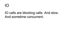 IO
IO calls are blocking calls. And slow.
And sometime concurrent.
 
