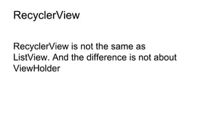 RecyclerView
RecyclerView is not the same as
ListView. And the difference is not about
ViewHolder
 