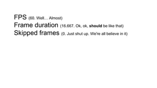 FPS (60. Well… Almost)
Frame duration (16.667. Ok, ok, should be like that)
Skipped frames (0. Just shut up. We're all believe in it)
 