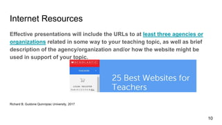 Internet Resources
Effective presentations will include the URLs to at least three agencies or
organizations related in some way to your teaching topic, as well as brief
description of the agency/organization and/or how the website might be
used in support of your topic.
Richard B. Guidone Quinnipiac University, 2017
10
 