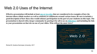 Web 2.0 Uses of the Internet
Effective presentation will include at least one or two sites that are considered to be examples of how the
internet allows (think teachers as well as students) to collaborate around various issues. Be sure to include a
good description of how these sites would enhance participation on the part of your students on this topic. The
presentation is shared with a larger community by posting it for all to see on Slideshare and including the link
to your presentation on that site on one of your slides. Who will get the most views?
Richard B. Guidone Quinnipiac University, 2017
13
 