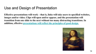 Use and Design of Presentation
Effective presentations will work – that is, links will take users to specified websites,
images and/or video. Clips will open and/or appear, and the presentation will
transition from one slide to the next without too many distracting transitions. In
addition, effective presentations will reflect the principles of good design.
14
 