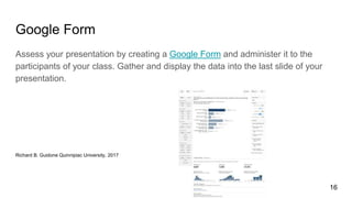 Google Form
Assess your presentation by creating a Google Form and administer it to the
participants of your class. Gather and display the data into the last slide of your
presentation.
Richard B. Guidone Quinnipiac University, 2017
16
 