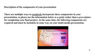 Description of the components of your presentation
There are multiple ways to creatively incorporate these components in your
presentation, so please use the information below as a guide rather than a prescription
for completing your final project. At the same time, the following components are
required and must be included, in some way, in your multi-media presentation.
5
 