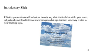 Introductory Slide
Effective presentations will include an introductory slide that includes a title, your name,
subject and grade level intended and a background design that is in some way related to
your teaching topic.
6
 