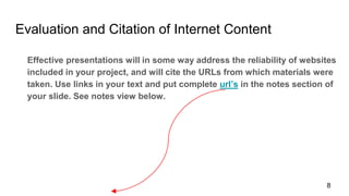 Evaluation and Citation of Internet Content
Effective presentations will in some way address the reliability of websites
included in your project, and will cite the URLs from which materials were
taken. Use links in your text and put complete url’s in the notes section of
your slide. See notes view below.
8
 
