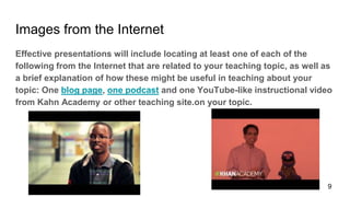 Images from the Internet
Effective presentations will include locating at least one of each of the
following from the Internet that are related to your teaching topic, as well as
a brief explanation of how these might be useful in teaching about your
topic: One blog page, one podcast and one YouTube-like instructional video
from Kahn Academy or other teaching site.on your topic.
9
 