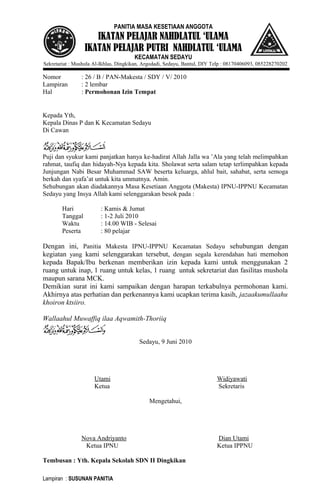 PANITIA MASA KESETIAAN ANGGOTA

IKATAN PELAJAR NAHDLATUL ‘ULAMA
IKATAN PELAJAR PUTRI NAHDLATUL ‘ULAMA
KECAMATAN SEDAYU
Sekretariat : Mushola Al-Ikhlas, Dingkikan, Argodadi, Sedayu, Bantul, DIY Telp : 08170406093, 085228270202

Nomor
Lampiran
Hal

: 26 / B / PAN-Makesta / SDY / V/ 2010
: 2 lembar
: Permohonan Izin Tempat

Kepada Yth,
Kepala Dinas P dan K Kecamatan Sedayu
Di Cawan

Puji dan syukur kami panjatkan hanya ke-hadirat Allah Jalla wa ’Ala yang telah melimpahkan
rahmat, taufiq dan hidayah-Nya kepada kita. Sholawat serta salam tetap terlimpahkan kepada
Junjungan Nabi Besar Muhammad SAW beserta keluarga, ahlul bait, sahabat, serta semoga
berkah dan syafa’at untuk kita ummatnya. Amin.
Sehubungan akan diadakannya Masa Kesetiaan Anggota (Makesta) IPNU-IPPNU Kecamatan
Sedayu yang Insya Allah kami selenggarakan besok pada :
Hari
Tanggal
Waktu
Peserta

: Kamis & Jumat
: 1-2 Juli 2010
: 14.00 WIB - Selesai
: 80 pelajar

Dengan ini, Panitia Makesta IPNU-IPPNU Kecamatan Sedayu sehubungan dengan
kegiatan yang kami selenggarakan tersebut, dengan segala kerendahan hati memohon
kepada Bapak/Ibu berkenan memberikan izin kepada kami untuk menggunakan 2
ruang untuk inap, 1 ruang untuk kelas, 1 ruang untuk sekretariat dan fasilitas mushola
maupun sarana MCK.
Demikian surat ini kami sampaikan dengan harapan terkabulnya permohonan kami.
Akhirnya atas perhatian dan perkenannya kami ucapkan terima kasih, jazaakumullaahu
khoiron ktsiiro.
Wallaahul Muwaffiq ilaa Aqwamith-Thoriiq
Sedayu, 9 Juni 2010

Utami
Ketua

Widiyawati
Sekretaris
Mengetahui,

Nova Andriyanto
Ketua IPNU
Tembusan : Yth. Kepala Sekolah SDN II Dingkikan
Lampiran : SUSUNAN PANITIA

Dian Utami
Ketua IPPNU

 