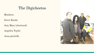 The Digicheetos
Members:
Gorve Kanda
Joey Mazz (shortened)
Angelica Taylor
Anna piscitello
 