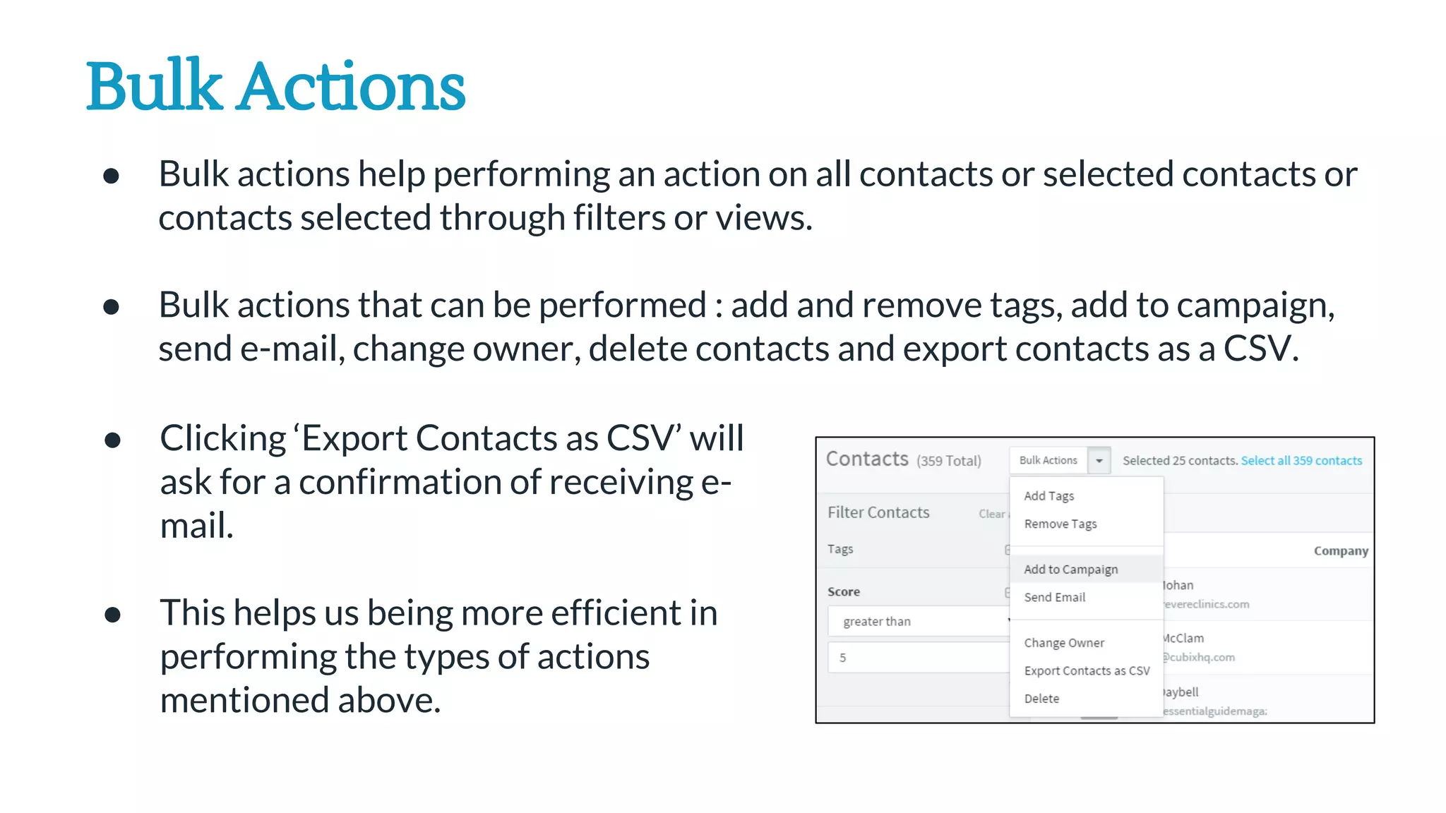 Bulk Actions
● Bulk actions help performing an action on all contacts or selected contacts or
contacts selected through filters or views.
● Bulk actions that can be performed : add and remove tags, add to campaign,
send e-mail, change owner, delete contacts and export contacts as a CSV.
● Clicking ‘Export Contacts as CSV’ will
ask for a confirmation of receiving e-
mail.
● This helps us being more efficient in
performing the types of actions
mentioned above.
 