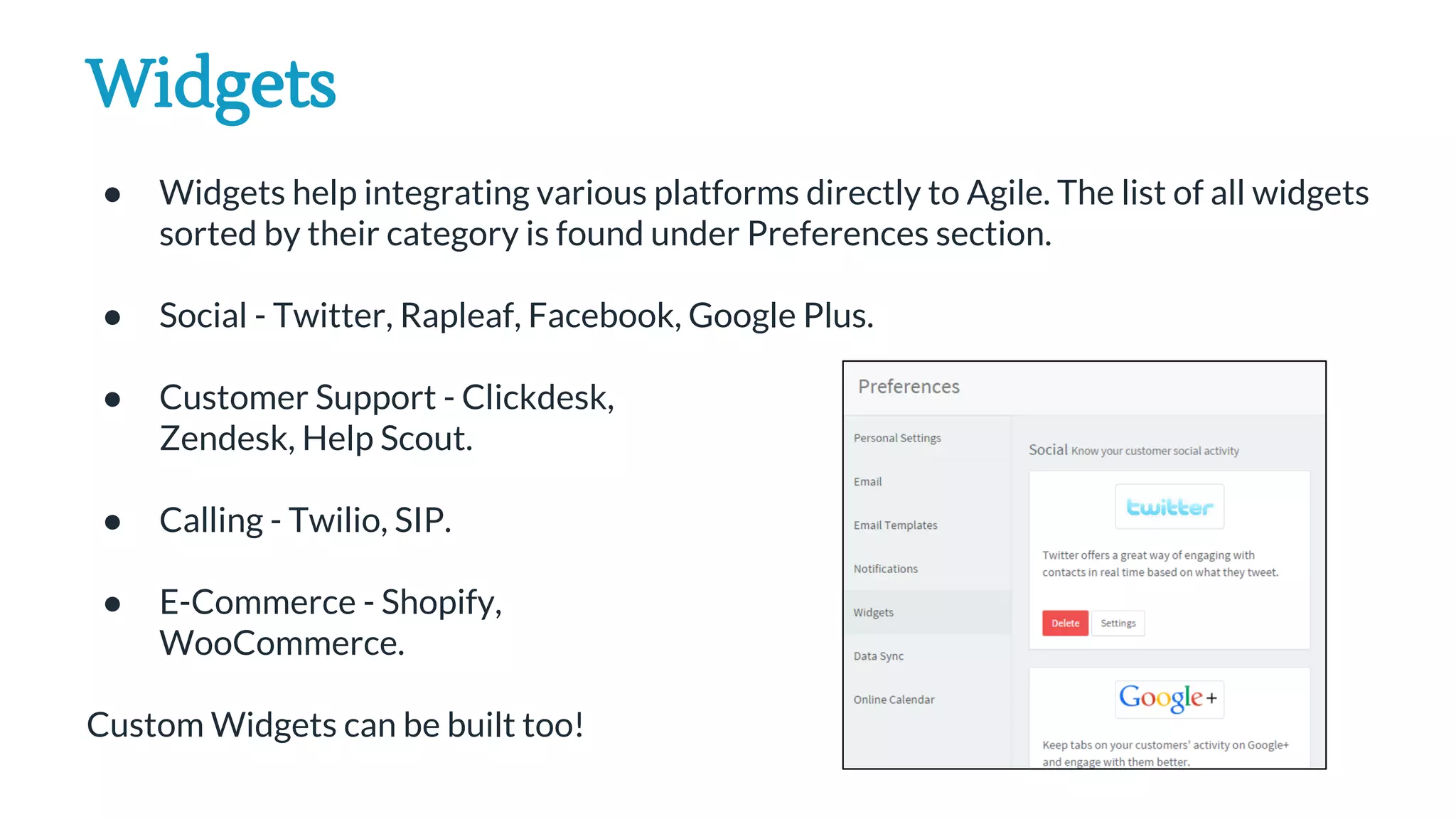 Widgets
● Widgets help integrating various platforms directly to Agile. The list of all widgets
sorted by their category is found under Preferences section.
● Social - Twitter, Rapleaf, Facebook, Google Plus.
● Customer Support - Clickdesk,
Zendesk, Help Scout.
● Calling - Twilio, SIP.
● E-Commerce - Shopify,
WooCommerce.
Custom Widgets can be built too!
 
