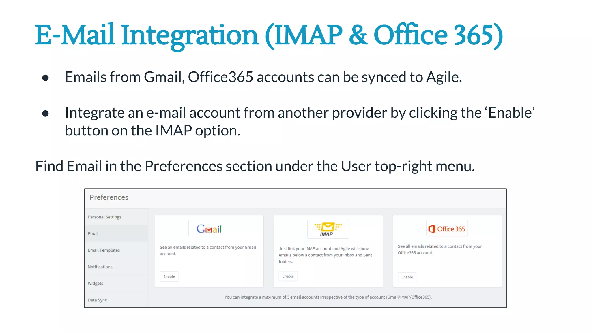 E-Mail Integration (IMAP & Office 365)
● Emails from Gmail, Office365 accounts can be synced to Agile.
● Integrate an e-mail account from another provider by clicking the ‘Enable’
button on the IMAP option.
Find Email in the Preferences section under the User top-right menu.
 