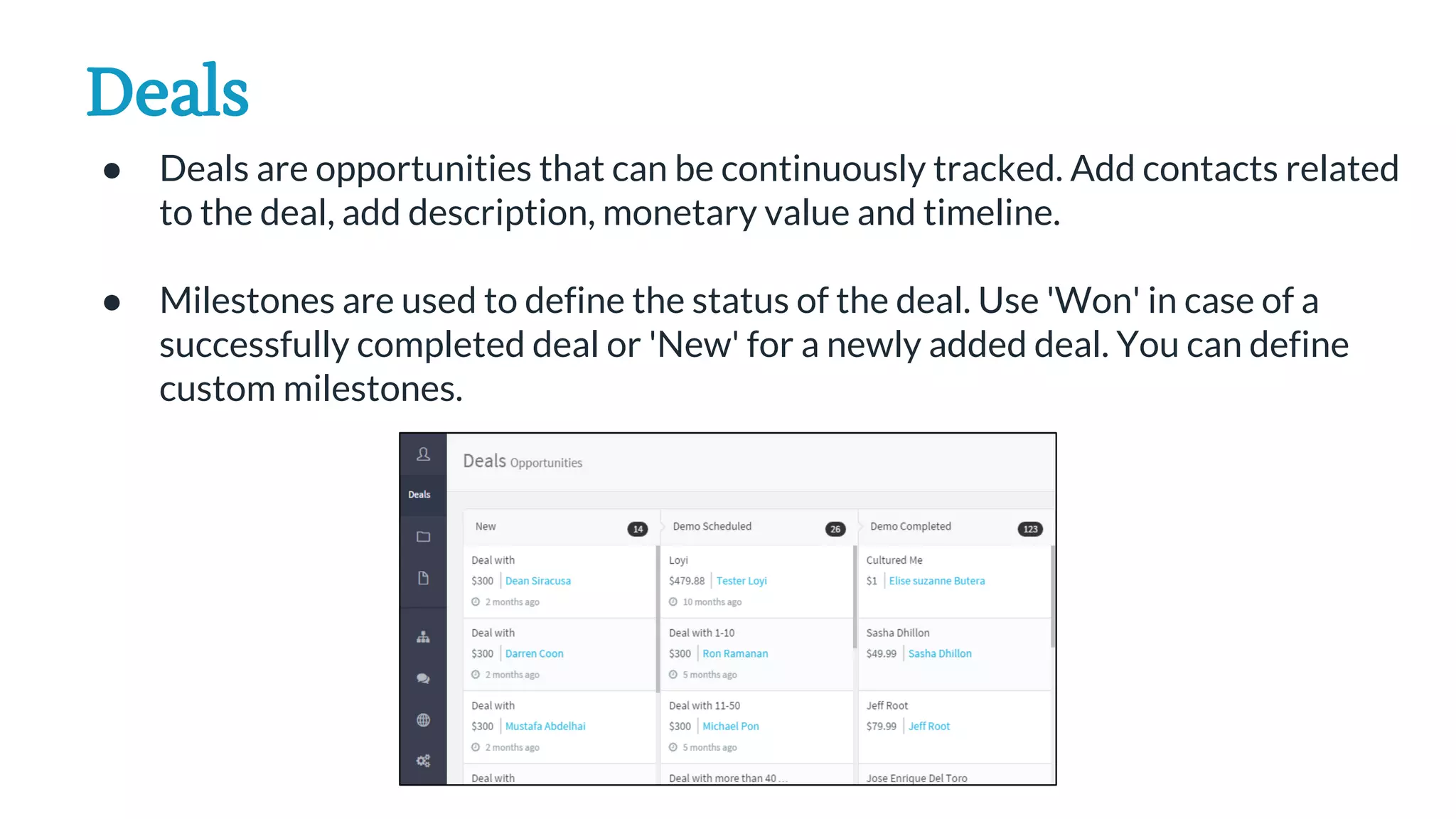 Deals
● Deals are opportunities that can be continuously tracked. Add contacts related
to the deal, add description, monetary value and timeline.
● Milestones are used to define the status of the deal. Use 'Won' in case of a
successfully completed deal or 'New' for a newly added deal. You can define
custom milestones.
 