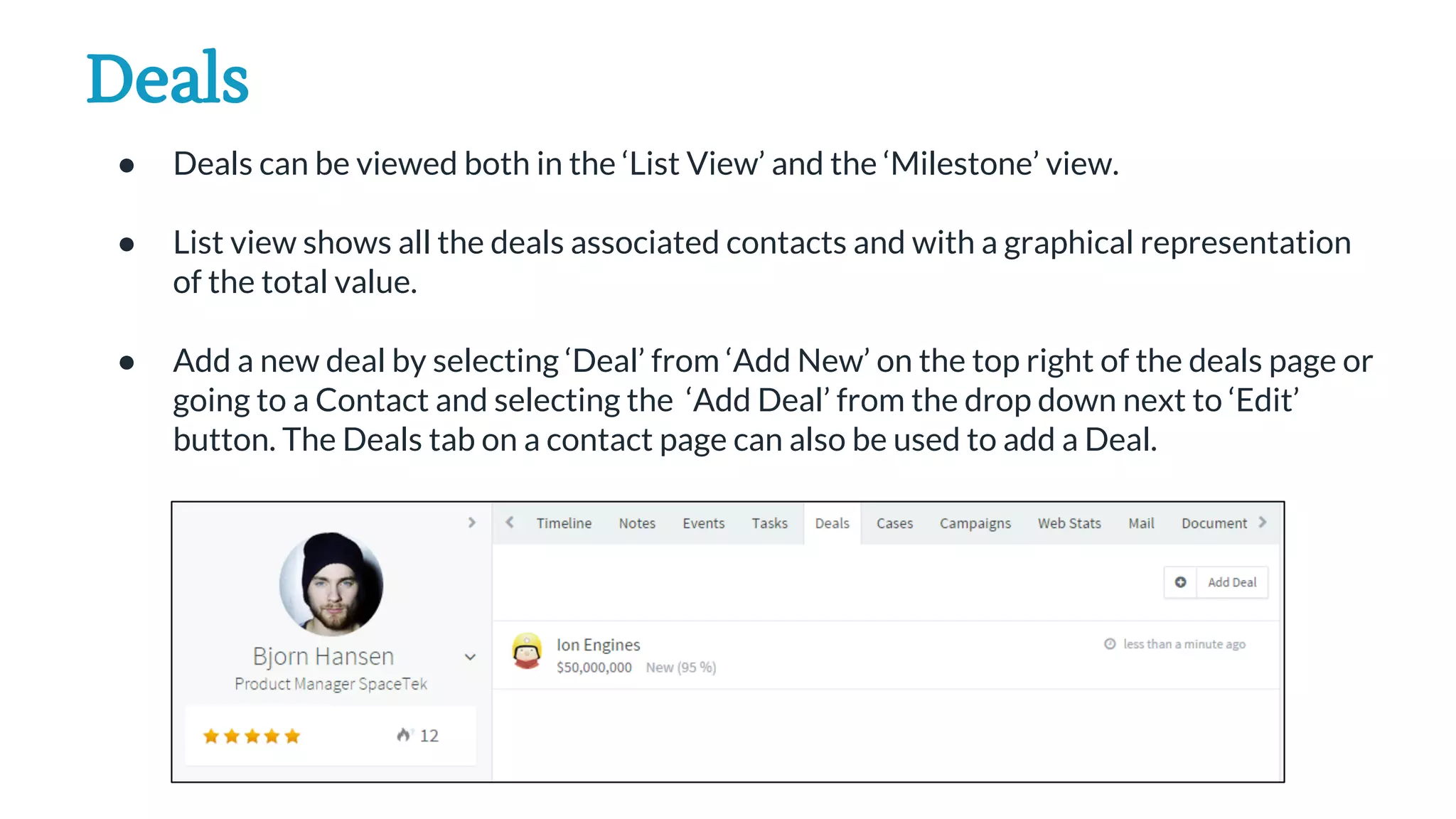Deals
● Deals can be viewed both in the ‘List View’ and the ‘Milestone’ view.
● List view shows all the deals associated contacts and with a graphical representation
of the total value.
● Add a new deal by selecting ‘Deal’ from ‘Add New’ on the top right of the deals page or
going to a Contact and selecting the ‘Add Deal’ from the drop down next to ‘Edit’
button. The Deals tab on a contact page can also be used to add a Deal.
 