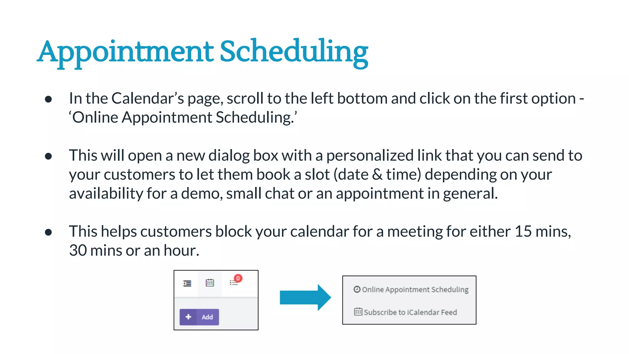 Appointment Scheduling
● In the Calendar’s page, scroll to the left bottom and click on the first option -
‘Online Appointment Scheduling.’
● This will open a new dialog box with a personalized link that you can send to
your customers to let them book a slot (date & time) depending on your
availability for a demo, small chat or an appointment in general.
● This helps customers block your calendar for a meeting for either 15 mins,
30 mins or an hour.
 