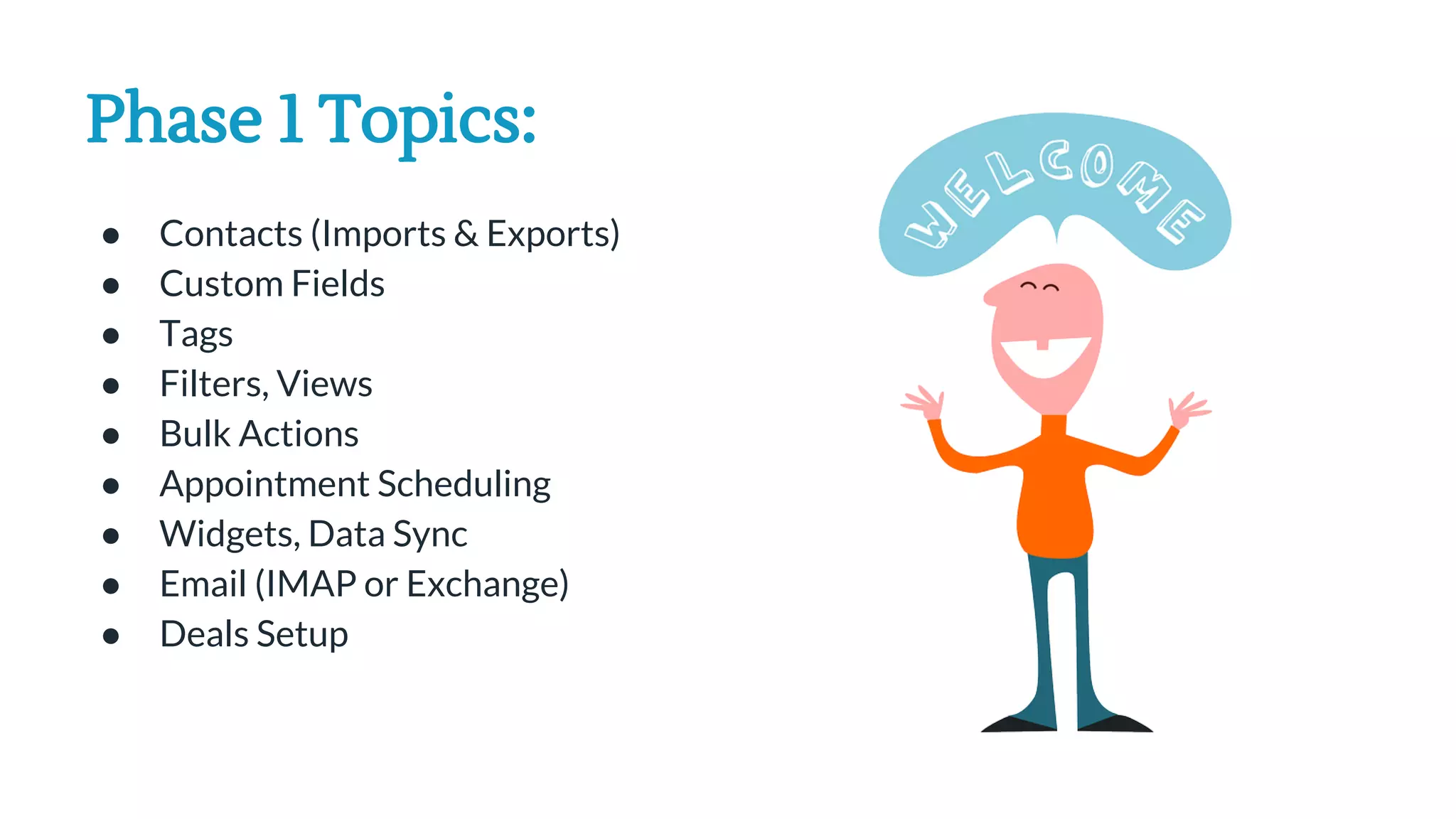 Phase 1 Topics:
● Contacts (Imports & Exports)
● Custom Fields
● Tags
● Filters, Views
● Bulk Actions
● Appointment Scheduling
● Widgets, Data Sync
● Email (IMAP or Exchange)
● Deals Setup
 