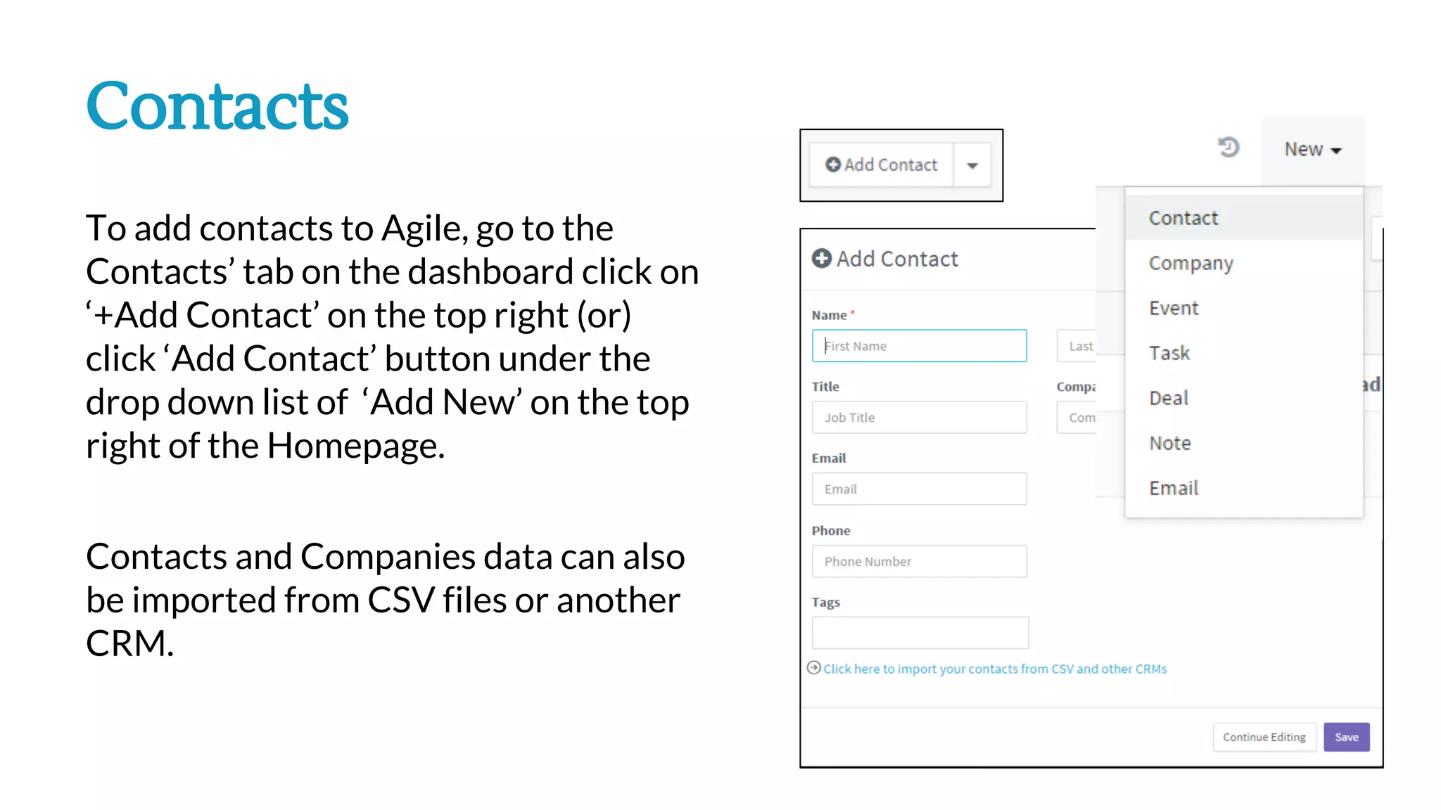 Contacts
To add contacts to Agile, go to the
Contacts’ tab on the dashboard click on
‘+Add Contact’ on the top right (or)
click ‘Add Contact’ button under the
drop down list of ‘Add New’ on the top
right of the Homepage.
Contacts and Companies data can also
be imported from CSV files or another
CRM.
 