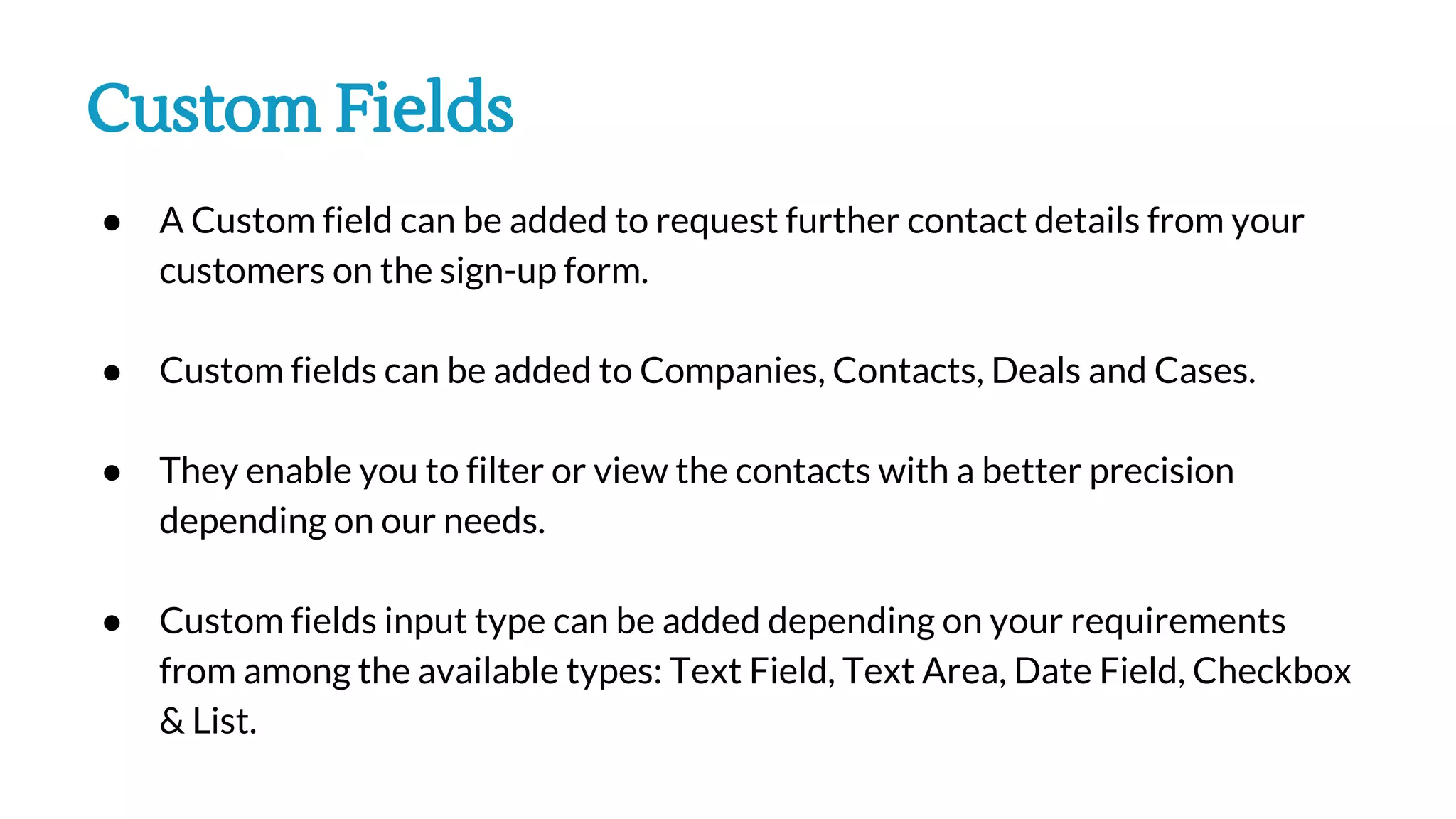 Custom Fields
● A Custom field can be added to request further contact details from your
customers on the sign-up form.
● Custom fields can be added to Companies, Contacts, Deals and Cases.
● They enable you to filter or view the contacts with a better precision
depending on our needs.
● Custom fields input type can be added depending on your requirements
from among the available types: Text Field, Text Area, Date Field, Checkbox
& List.
 