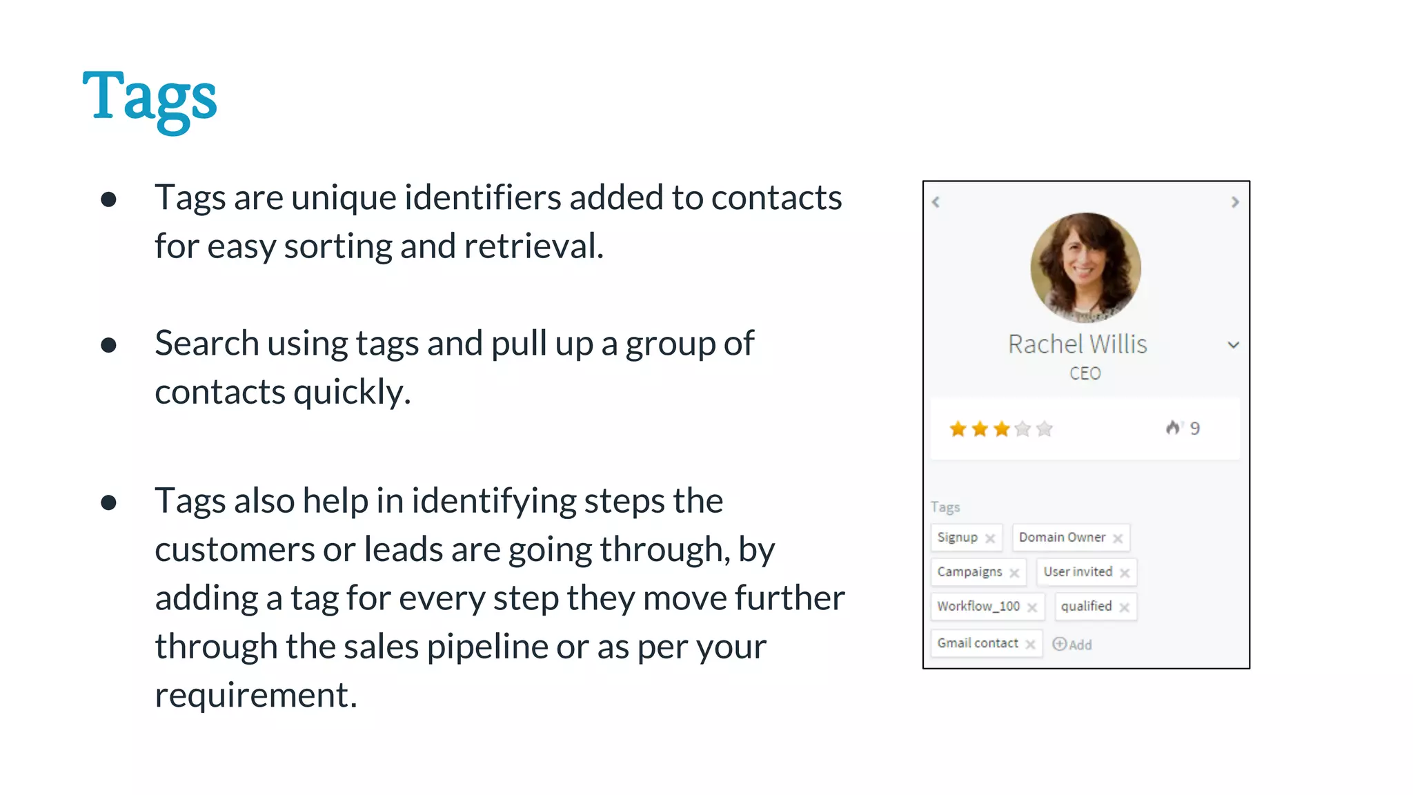 Tags
● Tags are unique identifiers added to contacts
for easy sorting and retrieval.
● Search using tags and pull up a group of
contacts quickly.
● Tags also help in identifying steps the
customers or leads are going through, by
adding a tag for every step they move further
through the sales pipeline or as per your
requirement.
 