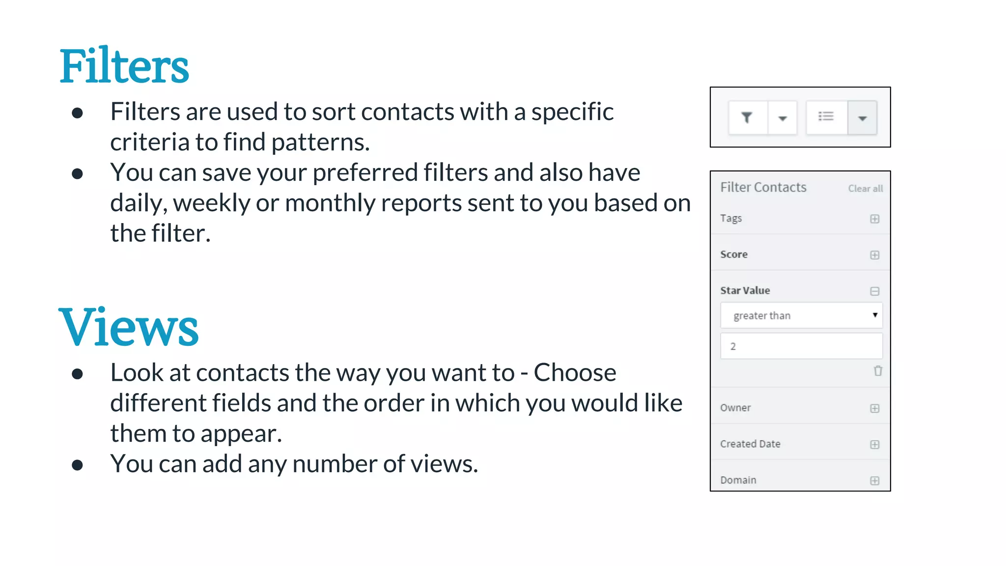 Filters
● Filters are used to sort contacts with a specific
criteria to find patterns.
● You can save your preferred filters and also have
daily, weekly or monthly reports sent to you based on
the filter.
Views
● Look at contacts the way you want to - Choose
different fields and the order in which you would like
them to appear.
● You can add any number of views.
 
