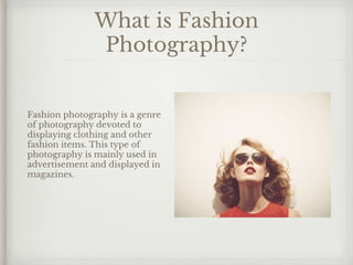 What is Fashion
Photography?
Fashion photography is a genre
of photography devoted to
displaying clothing and other
fashion items. This type of
photography is mainly used in
advertisement and displayed in
magazines.
 