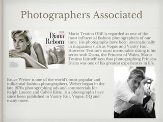 Photographers Associated
Mario Testino OBE is regarded as one of the
most influential fashion photographers of our
time. His photographs have been internationally
in magazines such as Vogue and Vanity Fair.
However Testino’s most memorable sitting is his
series with Diana, the Princess of Wales, Mario
Testino himself says that photographing Princess
Diana was one of his greatest experiences in life.
Bruce Weber is one of the world's most popular and
influential fashion photographers. Weber began in the
late 1970s photographing ads and commercials for
Ralph Lauren and Calvin Klein. His photographs have
since been published in Vanity Fair, Vogue, GQ and
many more.
 