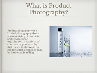 What is Product
Photography?
Product photography is a
kind of photography that is
taken to highlight products
and services of an
organization. It is a form of
commercial photography
that is used to showcase the
products that a company may
be interested in selling.
 