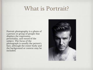 What is Portrait?
Portrait photography is a photo of
a person or group of people that
displays the expression,
personality, and mood of the
subject. The focus of the
photograph is usually the person's
face, although the entire body and
the background or context may be
included.
 