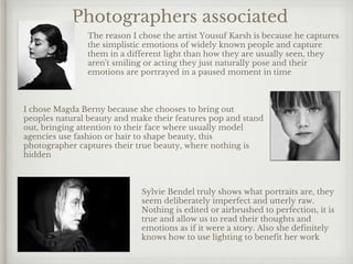 Photographers associated
I chose Magda Berny because she chooses to bring out
peoples natural beauty and make their features pop and stand
out, bringing attention to their face where usually model
agencies use fashion or hair to shape beauty, this
photographer captures their true beauty, where nothing is
hidden
The reason I chose the artist Yousuf Karsh is because he captures
the simplistic emotions of widely known people and capture
them in a different light than how they are usually seen, they
aren't smiling or acting they just naturally pose and their
emotions are portrayed in a paused moment in time
Sylvie Bendel truly shows what portraits are, they
seem deliberately imperfect and utterly raw.
Nothing is edited or airbrushed to perfection, it is
true and allow us to read their thoughts and
emotions as if it were a story. Also she definitely
knows how to use lighting to benefit her work
 
