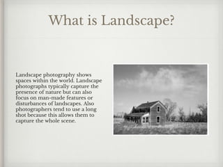 What is Landscape?
Landscape photography shows
spaces within the world. Landscape
photographs typically capture the
presence of nature but can also
focus on man-made features or
disturbances of landscapes. Also
photographers tend to use a long
shot because this allows them to
capture the whole scene.
 