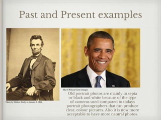 Past and Present examples
Taken by Mathew Brady on January 8, 1864.
Mark Wilson/Getty Images
Old portrait photos are mainly in sepia
or black and white because of the type
of cameras used compared to todays
portrait photographers that can produce
clear, colour pictures. Also it is now more
acceptable to have more natural photos.
 