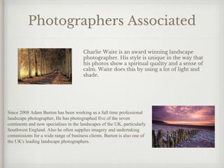 Photographers Associated
Charlie Waite is an award winning landscape
photographer. His style is unique in the way that
his photos show a spiritual quality and a sense of
calm. Waite does this by using a lot of light and
shade.
Since 2008 Adam Burton has been working as a full time professional
landscape photographer, He has photographed five of the seven
continents and now specialises in the landscapes of the UK, particularly
Southwest England. Also he often supplies imagery and undertaking
commissions for a wide range of business clients. Burton is also one of
the UK's leading landscape photographers.
 