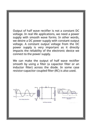 Output of half wave rectifier is not a constant DC
voltage. In real life applications, we need a power
supply with smooth wave forms. In other words,
we desire a DC power supply with constant output
voltage. A constant output voltage from the DC
power supply is very important as it directly
impacts the reliability of the electronic device we
connect to the power supply.
We can make the output of half wave rectifier
smooth by using a filter (a capacitor filter or an
inductor filter) across the diode. In some case
resistor-capacitor coupled filter (RC) is also used.
 