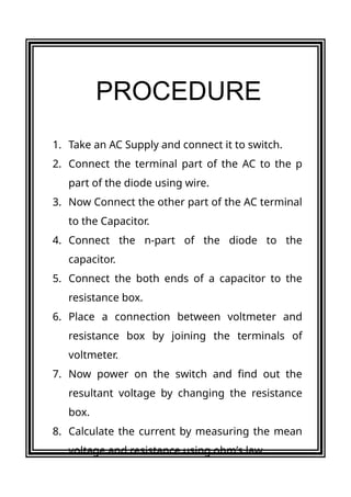 1. Take an AC Supply and connect it to switch.
2. Connect the terminal part of the AC to the p
part of the diode using wire.
3. Now Connect the other part of the AC terminal
to the Capacitor.
4. Connect the n-part of the diode to the
capacitor.
5. Connect the both ends of a capacitor to the
resistance box.
6. Place a connection between voltmeter and
resistance box by joining the terminals of
voltmeter.
7. Now power on the switch and find out the
resultant voltage by changing the resistance
box.
8. Calculate the current by measuring the mean
voltage and resistance using ohm’s law.
PROCEDURE
 
