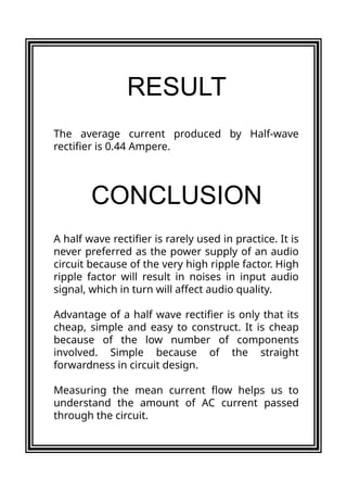The average current produced by Half-wave
rectifier is 0.44 Ampere.
A half wave rectifier is rarely used in practice. It is
never preferred as the power supply of an audio
circuit because of the very high ripple factor. High
ripple factor will result in noises in input audio
signal, which in turn will affect audio quality.
Advantage of a half wave rectifier is only that its
cheap, simple and easy to construct. It is cheap
because of the low number of components
involved. Simple because of the straight
forwardness in circuit design.
Measuring the mean current flow helps us to
understand the amount of AC current passed
through the circuit.
RESULT
CONCLUSION
 