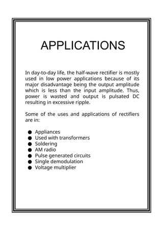 In day-to-day life, the half-wave rectifier is mostly
used in low power applications because of its
major disadvantage being the output amplitude
which is less than the input amplitude. Thus,
power is wasted and output is pulsated DC
resulting in excessive ripple.
Some of the uses and applications of rectifiers
are in:
● Appliances
● Used with transformers
● Soldering
● AM radio
● Pulse generated circuits
● Single demodulation
● Voltage multiplier
APPLICATIONS
 
