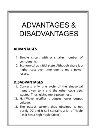 ADVANTAGES
1. Simple circuit with a smaller number of
components.
2. Economical at initial state. Although there is a
higher cost over time due to more power
losses.
DISADVANTAGES
ADVANTAGES &
DISADVANTAGES
1. Converts only one cycle of the sinusoidal
input given to it and the other cycle gets
wasted. Thus, giving more power loss.
2. Half-Wave rectifier produces lower output
voltage.
3. The output current thus obtained is not
purely DC and it still contains a lot of ripple
(i.e. it has a high ripple factor).
 