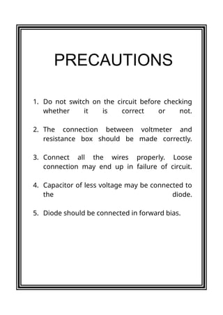 1. Do not switch on the circuit before checking
whether it is correct or not.
2. The connection between voltmeter and
resistance box should be made correctly.
3. Connect all the wires properly. Loose
connection may end up in failure of circuit.
4. Capacitor of less voltage may be connected to
the diode.
5. Diode should be connected in forward bias.
PRECAUTIONS
 