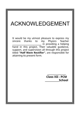 It would be my utmost pleasure to express my
sincere thanks to my Physics Teacher
_____________________________ in providing a helping
hand in this project. Their valuable guidance,
support, and supervision all through this project
titled "Half Wave Rectifier", are responsible for
attaining its present form.
ACKNOWLEDGEMENT
________________
Class XII - PCM
____________School
 