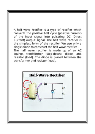A half wave rectifier is a type of rectifier which
converts the positive half cycle (positive current)
of the input signal into pulsating DC (Direct
Current) output signal. The half wave rectifier is
the simplest form of the rectifier. We use only a
single diode to construct the half wave rectifier.
The half wave rectifier is made up of an AC
source, transformer (step-down), diode, and
resistor (load). The diode is placed between the
transformer and resistor (load).
 