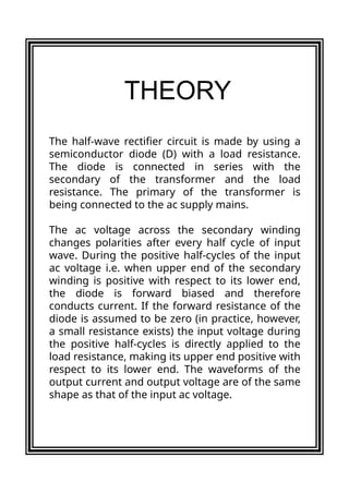 The half-wave rectifier circuit is made by using a
semiconductor diode (D) with a load resistance.
The diode is connected in series with the
secondary of the transformer and the load
resistance. The primary of the transformer is
being connected to the ac supply mains.
The ac voltage across the secondary winding
changes polarities after every half cycle of input
wave. During the positive half-cycles of the input
ac voltage i.e. when upper end of the secondary
winding is positive with respect to its lower end,
the diode is forward biased and therefore
conducts current. If the forward resistance of the
diode is assumed to be zero (in practice, however,
a small resistance exists) the input voltage during
the positive half-cycles is directly applied to the
load resistance, making its upper end positive with
respect to its lower end. The waveforms of the
output current and output voltage are of the same
shape as that of the input ac voltage.
THEORY
 