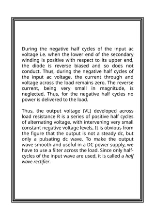 During the negative half cycles of the input ac
voltage i.e. when the lower end of the secondary
winding is positive with respect to its upper end,
the diode is reverse biased and so does not
conduct. Thus, during the negative half cycles of
the input ac voltage, the current through and
voltage across the load remains zero. The reverse
current, being very small in magnitude, is
neglected. Thus, for the negative half cycles no
power is delivered to the load.
Thus, the output voltage (VL) developed across
load resistance R is a series of positive half cycles
of alternating voltage, with intervening very small
constant negative voltage levels, It is obvious from
the figure that the output is not a steady dc, but
only a pulsating dc wave. To make the output
wave smooth and useful in a DC power supply, we
have to use a filter across the load. Since only half-
cycles of the input wave are used, it is called a half
wave rectifier.
 