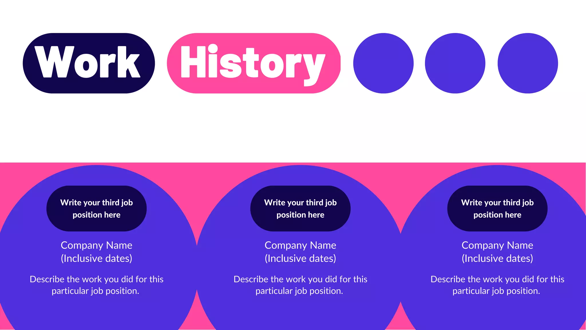 Write your third job
position here
Write your third job
position here
Write your third job
position here
Work History
Company Name
(Inclusive dates)
Company Name
(Inclusive dates)
Company Name
(Inclusive dates)
Describe the work you did for this
particular job position.
Describe the work you did for this
particular job position.
Describe the work you did for this
particular job position.
 